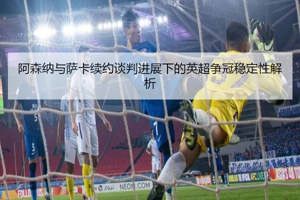 阿森纳与萨卡续约谈判进展下的英超争冠稳定性解析
