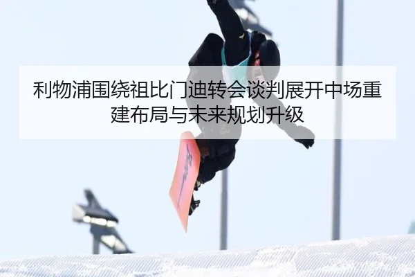 利物浦围绕祖比门迪转会谈判展开中场重建布局与未来规划升级