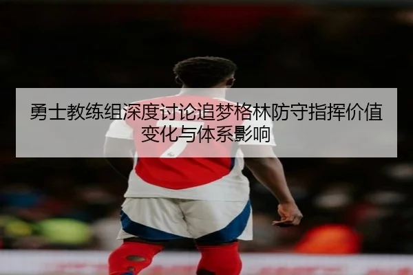 勇士教练组深度讨论追梦格林防守指挥价值变化与体系影响（kaiyun）