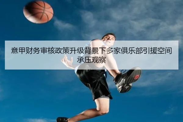 意甲财务审核政策升级背景下多家俱乐部引援空间承压观察 | kaiyun
